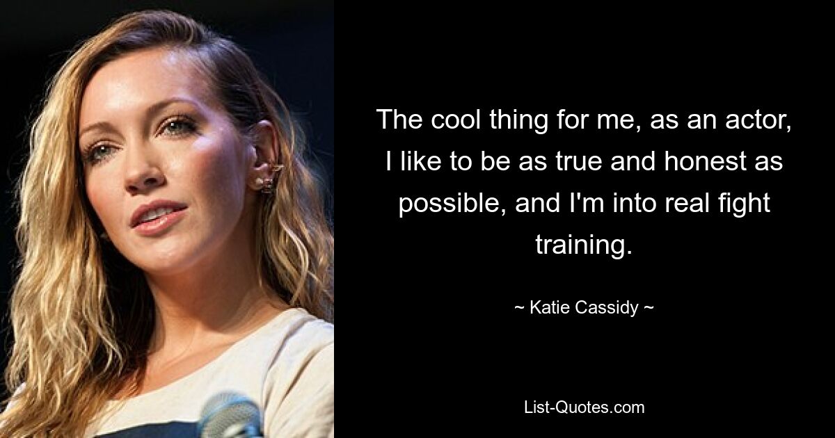 The cool thing for me, as an actor, I like to be as true and honest as possible, and I'm into real fight training. — © Katie Cassidy