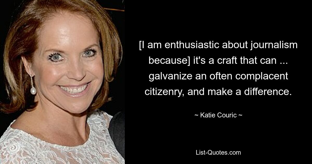 [I am enthusiastic about journalism because] it's a craft that can ... galvanize an often complacent citizenry, and make a difference. — © Katie Couric