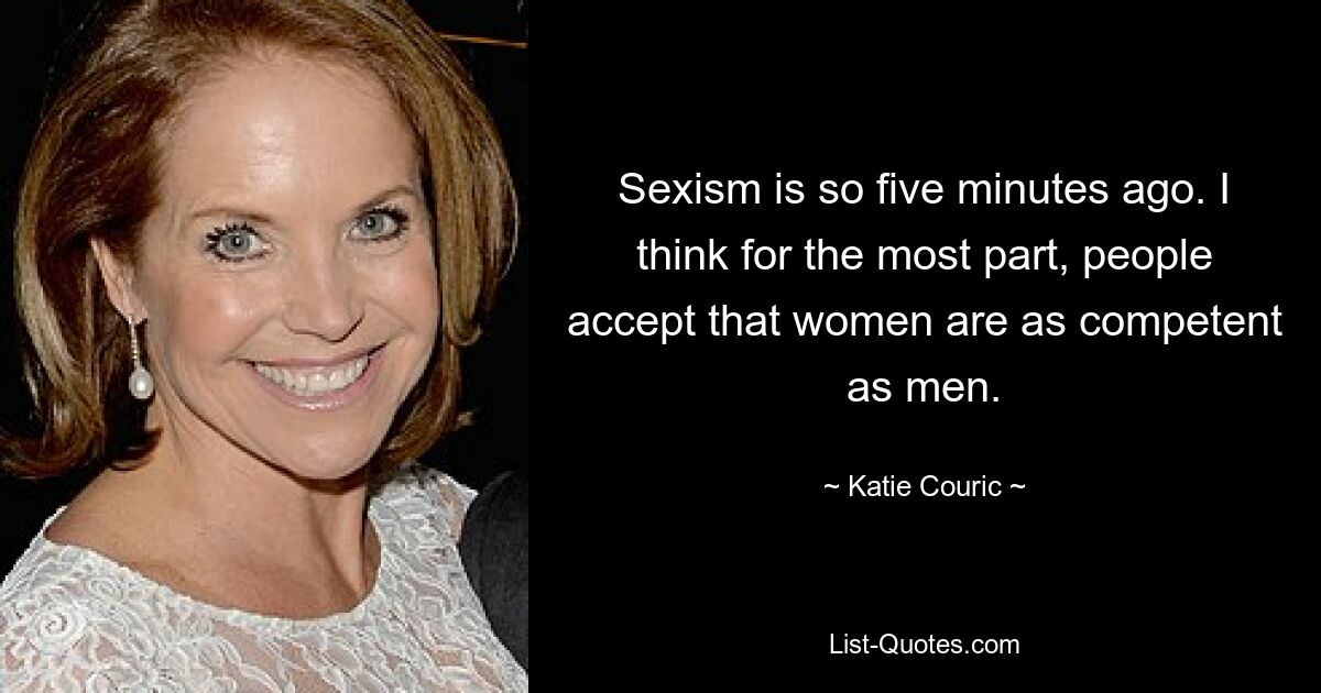 Sexism is so five minutes ago. I think for the most part, people accept that women are as competent as men. — © Katie Couric