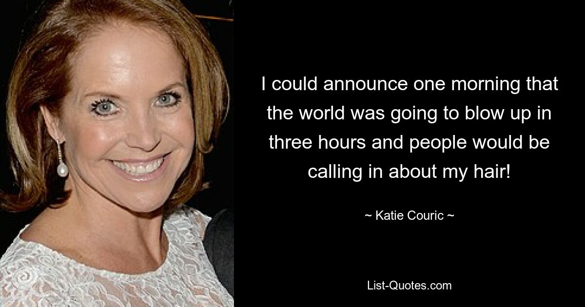 I could announce one morning that the world was going to blow up in three hours and people would be calling in about my hair! — © Katie Couric