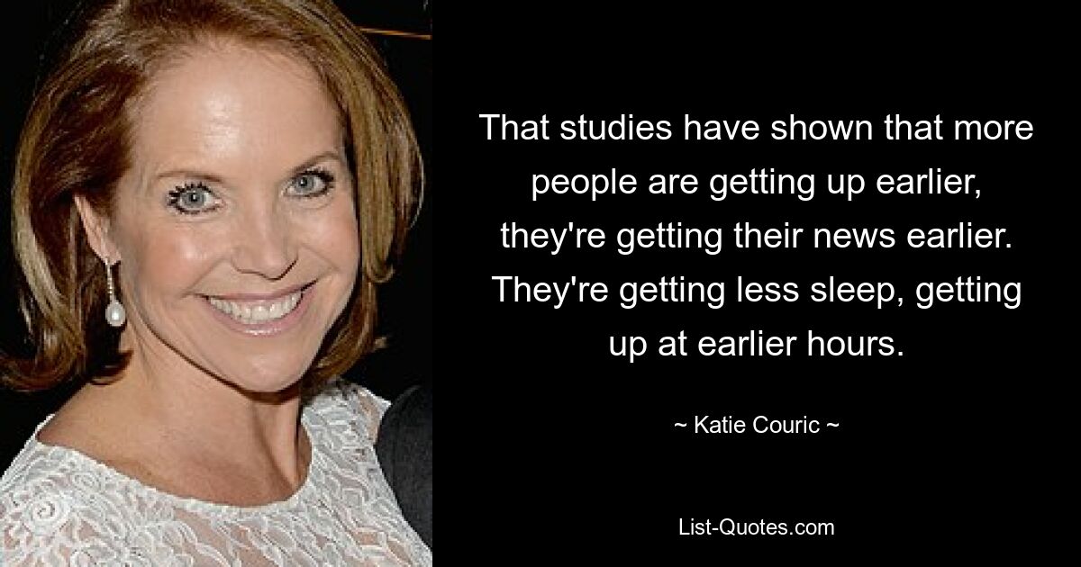 That studies have shown that more people are getting up earlier, they're getting their news earlier. They're getting less sleep, getting up at earlier hours. — © Katie Couric