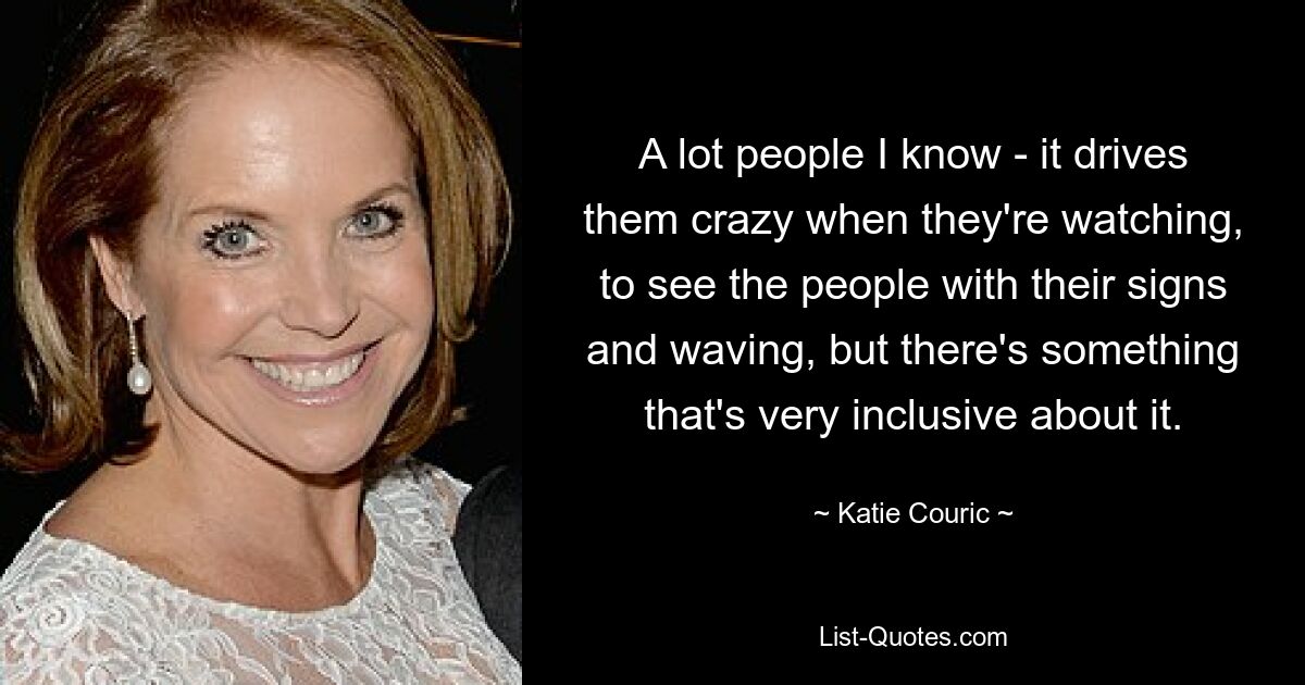 A lot people I know - it drives them crazy when they're watching, to see the people with their signs and waving, but there's something that's very inclusive about it. — © Katie Couric