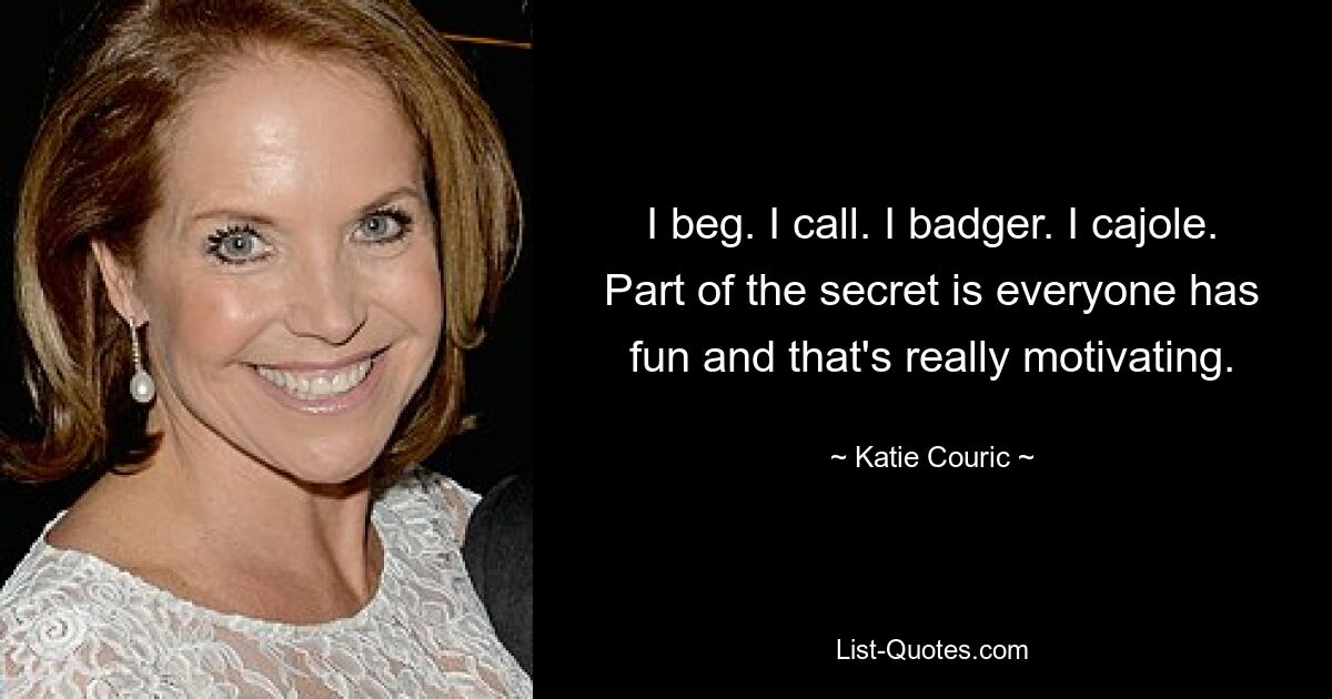 I beg. I call. I badger. I cajole. Part of the secret is everyone has fun and that's really motivating. — © Katie Couric