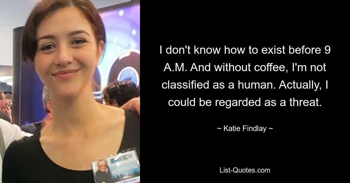 I don't know how to exist before 9 A.M. And without coffee, I'm not classified as a human. Actually, I could be regarded as a threat. — © Katie Findlay