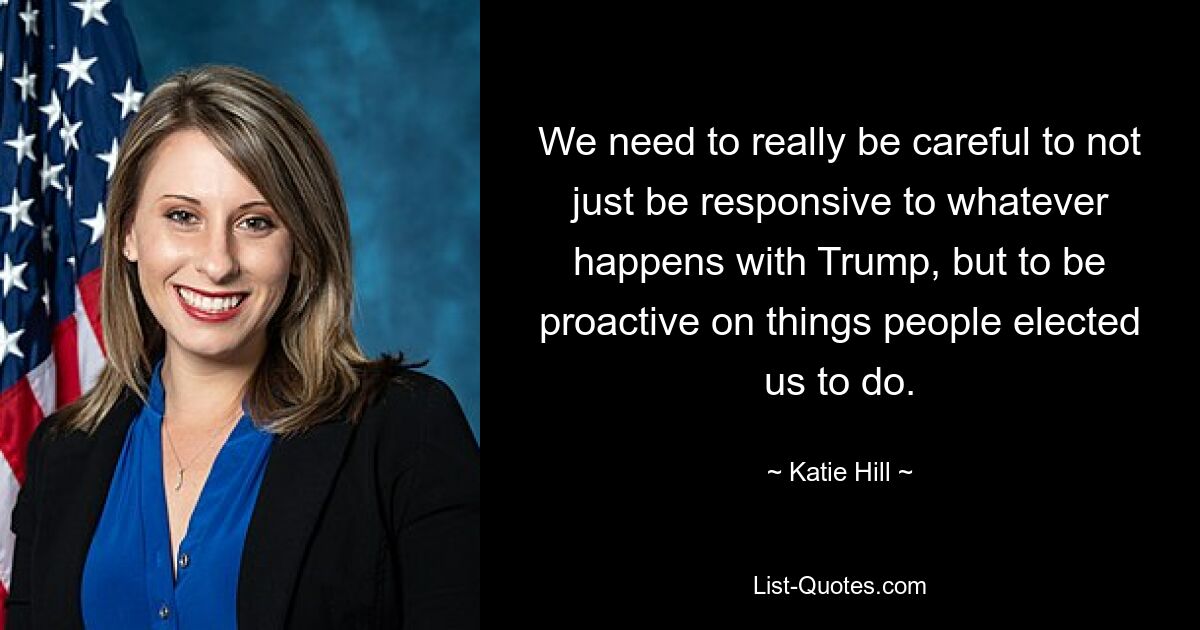 We need to really be careful to not just be responsive to whatever happens with Trump, but to be proactive on things people elected us to do. — © Katie Hill