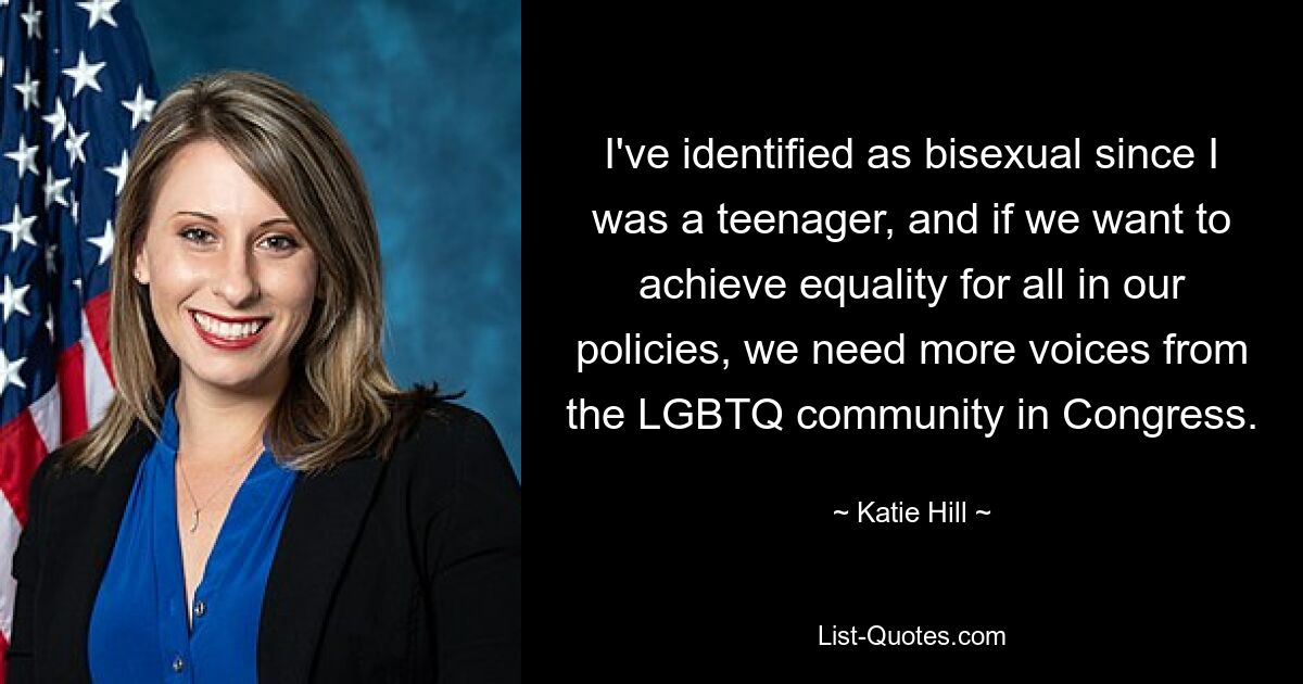 I've identified as bisexual since I was a teenager, and if we want to achieve equality for all in our policies, we need more voices from the LGBTQ community in Congress. — © Katie Hill