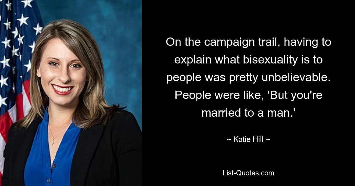 On the campaign trail, having to explain what bisexuality is to people was pretty unbelievable. People were like, 'But you're married to a man.' — © Katie Hill