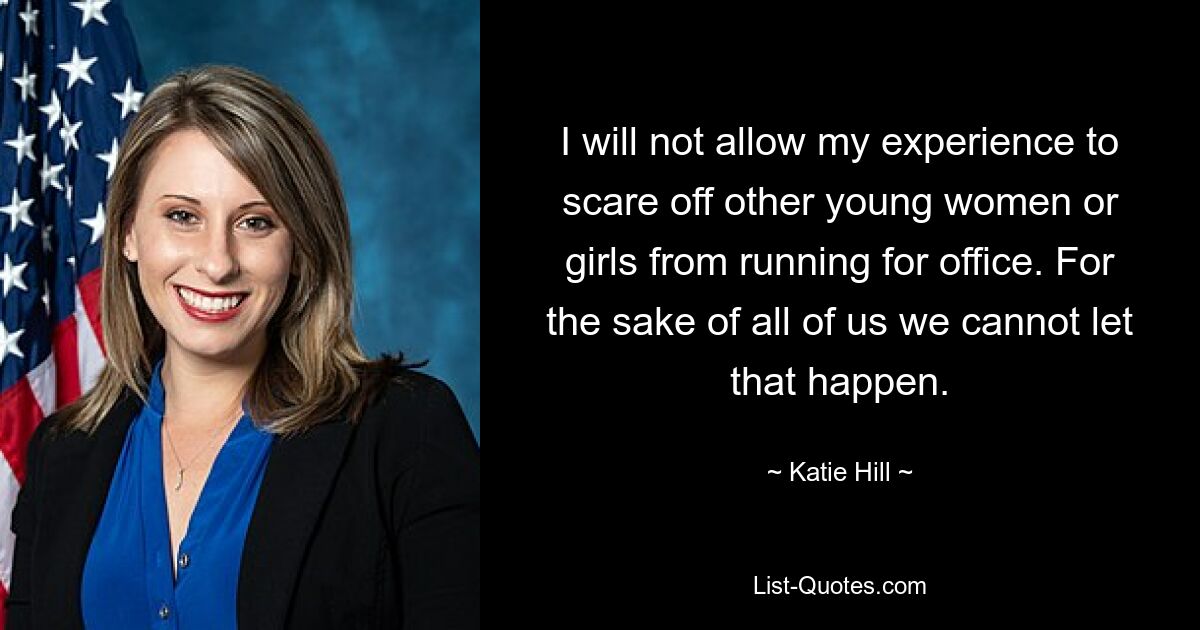 I will not allow my experience to scare off other young women or girls from running for office. For the sake of all of us we cannot let that happen. — © Katie Hill