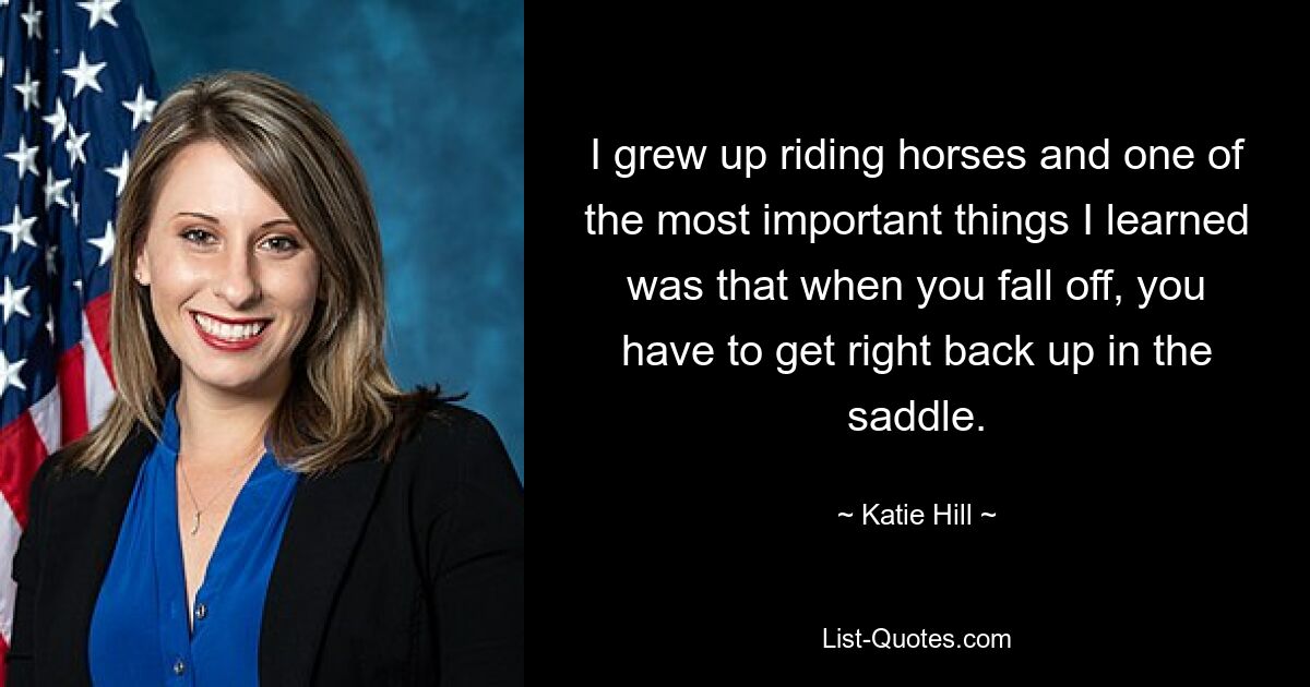 I grew up riding horses and one of the most important things I learned was that when you fall off, you have to get right back up in the saddle. — © Katie Hill