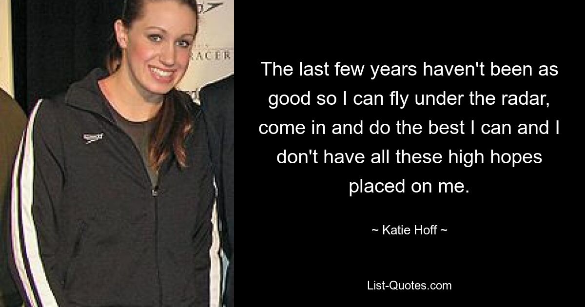 The last few years haven't been as good so I can fly under the radar, come in and do the best I can and I don't have all these high hopes placed on me. — © Katie Hoff