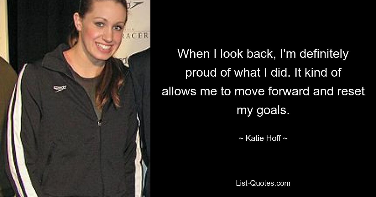 When I look back, I'm definitely proud of what I did. It kind of allows me to move forward and reset my goals. — © Katie Hoff