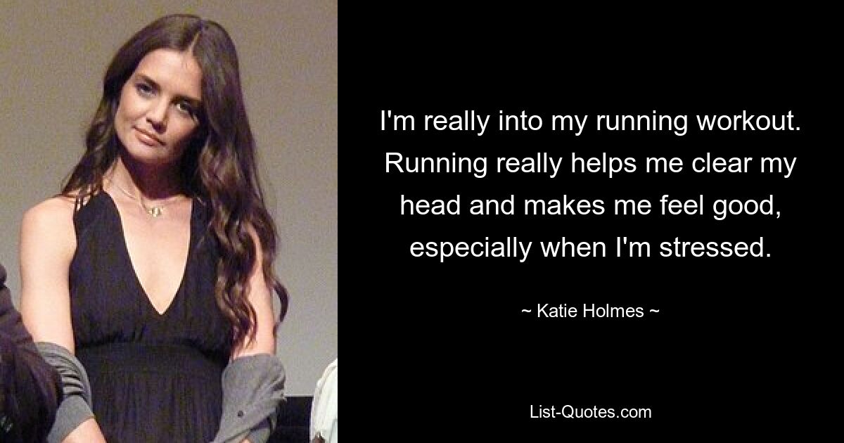 I'm really into my running workout. Running really helps me clear my head and makes me feel good, especially when I'm stressed. — © Katie Holmes