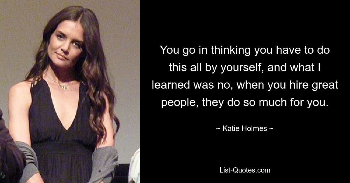 You go in thinking you have to do this all by yourself, and what I learned was no, when you hire great people, they do so much for you. — © Katie Holmes