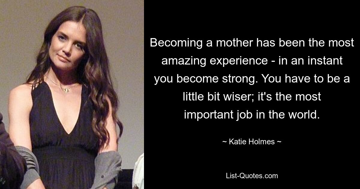 Becoming a mother has been the most amazing experience - in an instant you become strong. You have to be a little bit wiser; it's the most important job in the world. — © Katie Holmes