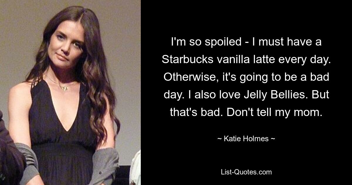 I'm so spoiled - I must have a Starbucks vanilla latte every day. Otherwise, it's going to be a bad day. I also love Jelly Bellies. But that's bad. Don't tell my mom. — © Katie Holmes