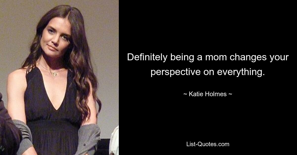 Definitely being a mom changes your perspective on everything. — © Katie Holmes