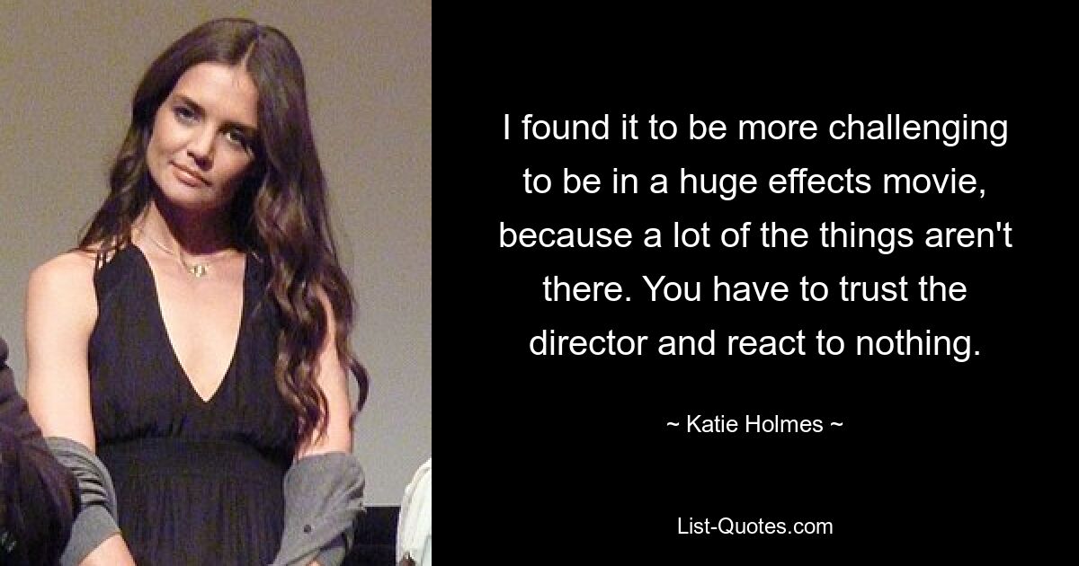 I found it to be more challenging to be in a huge effects movie, because a lot of the things aren't there. You have to trust the director and react to nothing. — © Katie Holmes