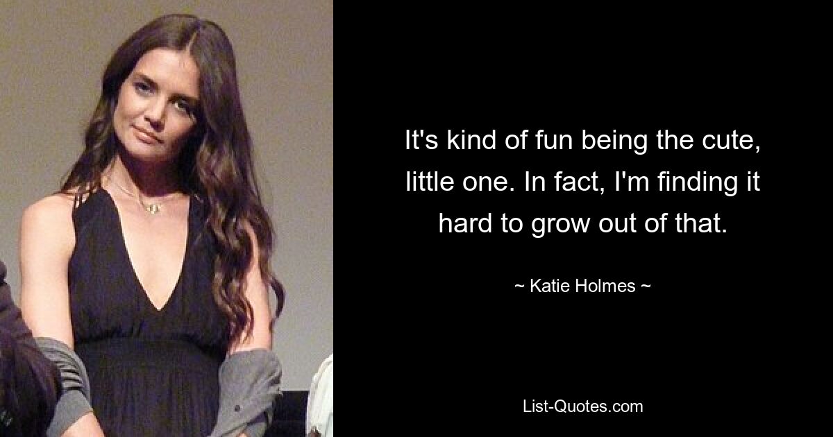 It's kind of fun being the cute, little one. In fact, I'm finding it hard to grow out of that. — © Katie Holmes