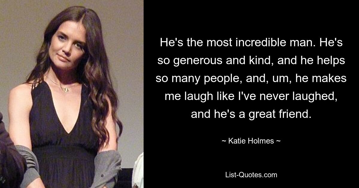 He's the most incredible man. He's so generous and kind, and he helps so many people, and, um, he makes me laugh like I've never laughed, and he's a great friend. — © Katie Holmes