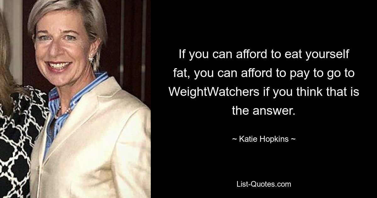 If you can afford to eat yourself fat, you can afford to pay to go to WeightWatchers if you think that is the answer. — © Katie Hopkins