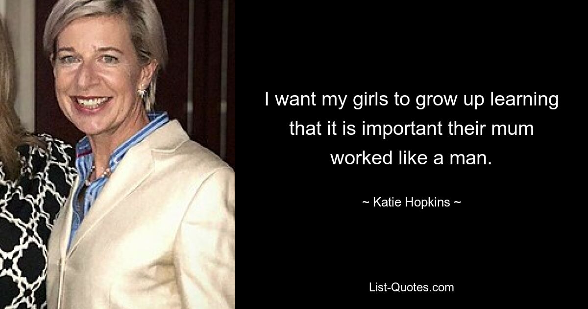 I want my girls to grow up learning that it is important their mum worked like a man. — © Katie Hopkins