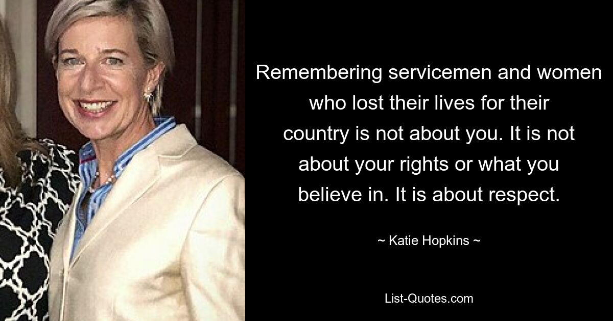 Remembering servicemen and women who lost their lives for their country is not about you. It is not about your rights or what you believe in. It is about respect. — © Katie Hopkins