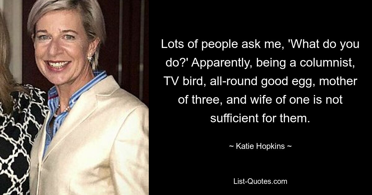 Lots of people ask me, 'What do you do?' Apparently, being a columnist, TV bird, all-round good egg, mother of three, and wife of one is not sufficient for them. — © Katie Hopkins