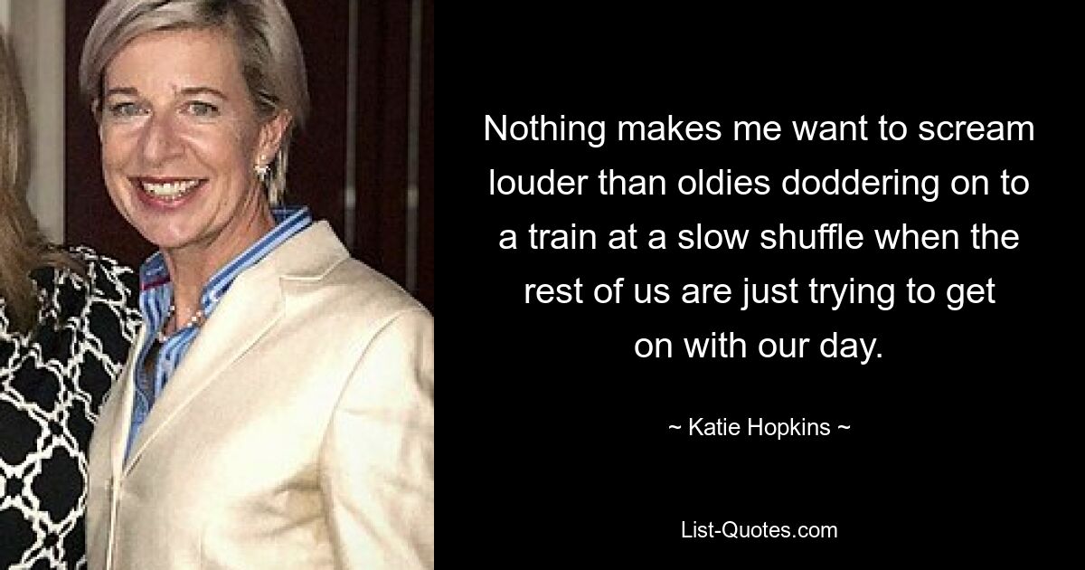 Nothing makes me want to scream louder than oldies doddering on to a train at a slow shuffle when the rest of us are just trying to get on with our day. — © Katie Hopkins