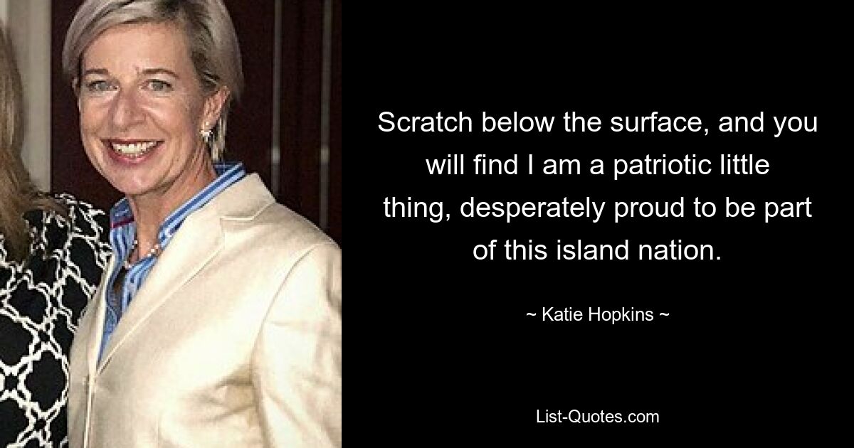 Scratch below the surface, and you will find I am a patriotic little thing, desperately proud to be part of this island nation. — © Katie Hopkins