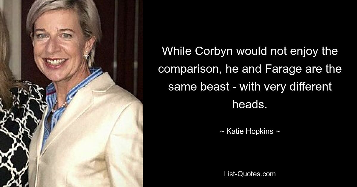 While Corbyn would not enjoy the comparison, he and Farage are the same beast - with very different heads. — © Katie Hopkins