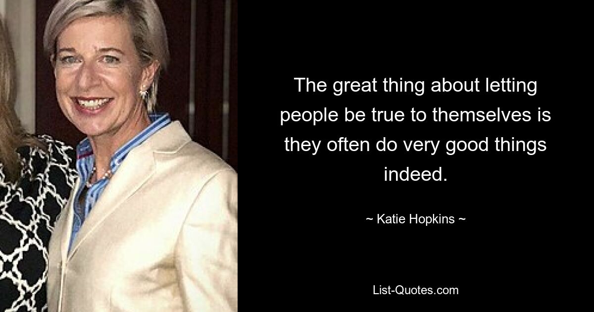 The great thing about letting people be true to themselves is they often do very good things indeed. — © Katie Hopkins