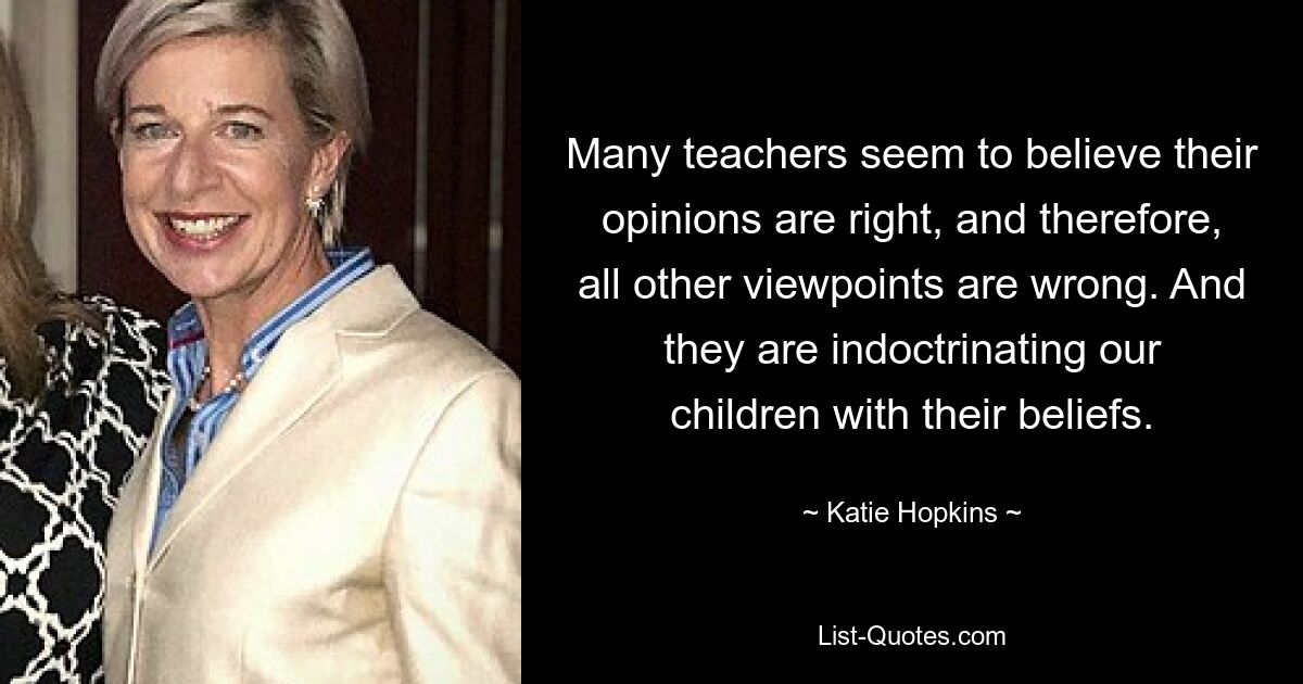 Many teachers seem to believe their opinions are right, and therefore, all other viewpoints are wrong. And they are indoctrinating our children with their beliefs. — © Katie Hopkins