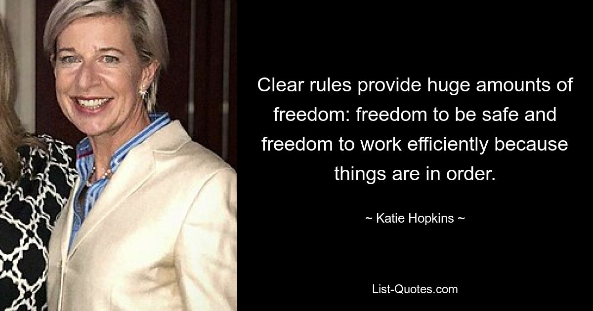 Clear rules provide huge amounts of freedom: freedom to be safe and freedom to work efficiently because things are in order. — © Katie Hopkins