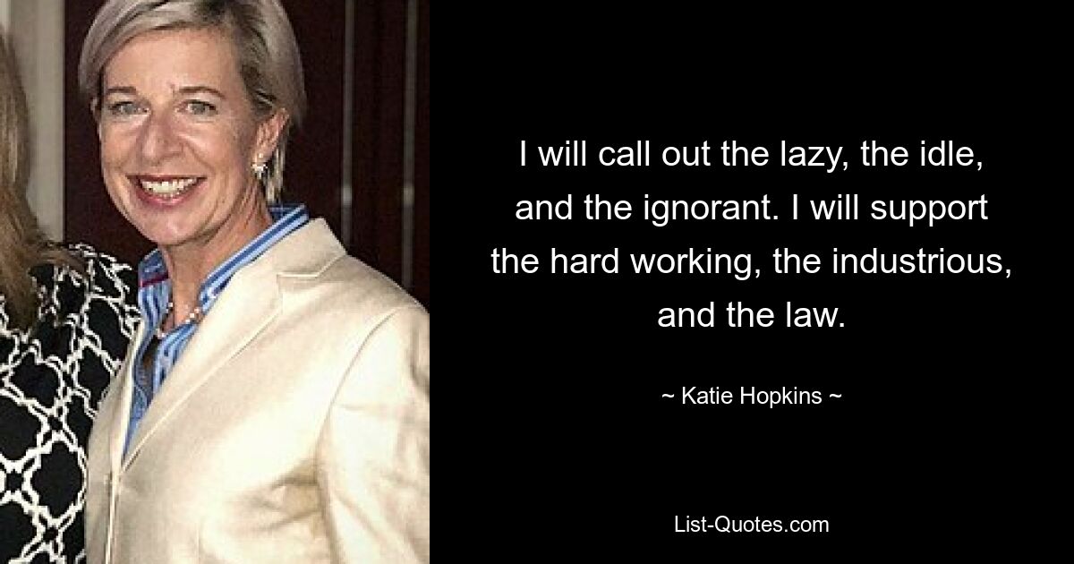 I will call out the lazy, the idle, and the ignorant. I will support the hard working, the industrious, and the law. — © Katie Hopkins