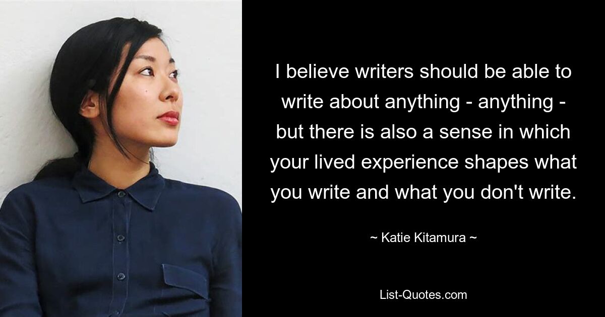 I believe writers should be able to write about anything - anything - but there is also a sense in which your lived experience shapes what you write and what you don't write. — © Katie Kitamura