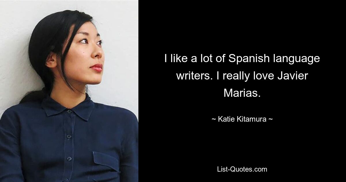 I like a lot of Spanish language writers. I really love Javier Marias. — © Katie Kitamura