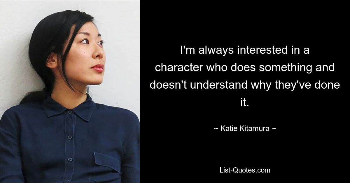 I'm always interested in a character who does something and doesn't understand why they've done it. — © Katie Kitamura