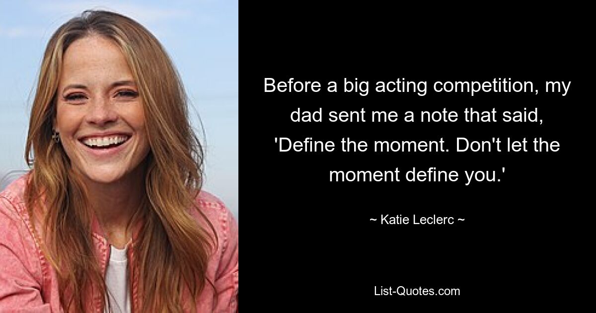 Before a big acting competition, my dad sent me a note that said, 'Define the moment. Don't let the moment define you.' — © Katie Leclerc