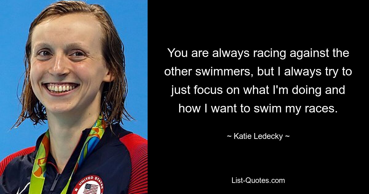 You are always racing against the other swimmers, but I always try to just focus on what I'm doing and how I want to swim my races. — © Katie Ledecky