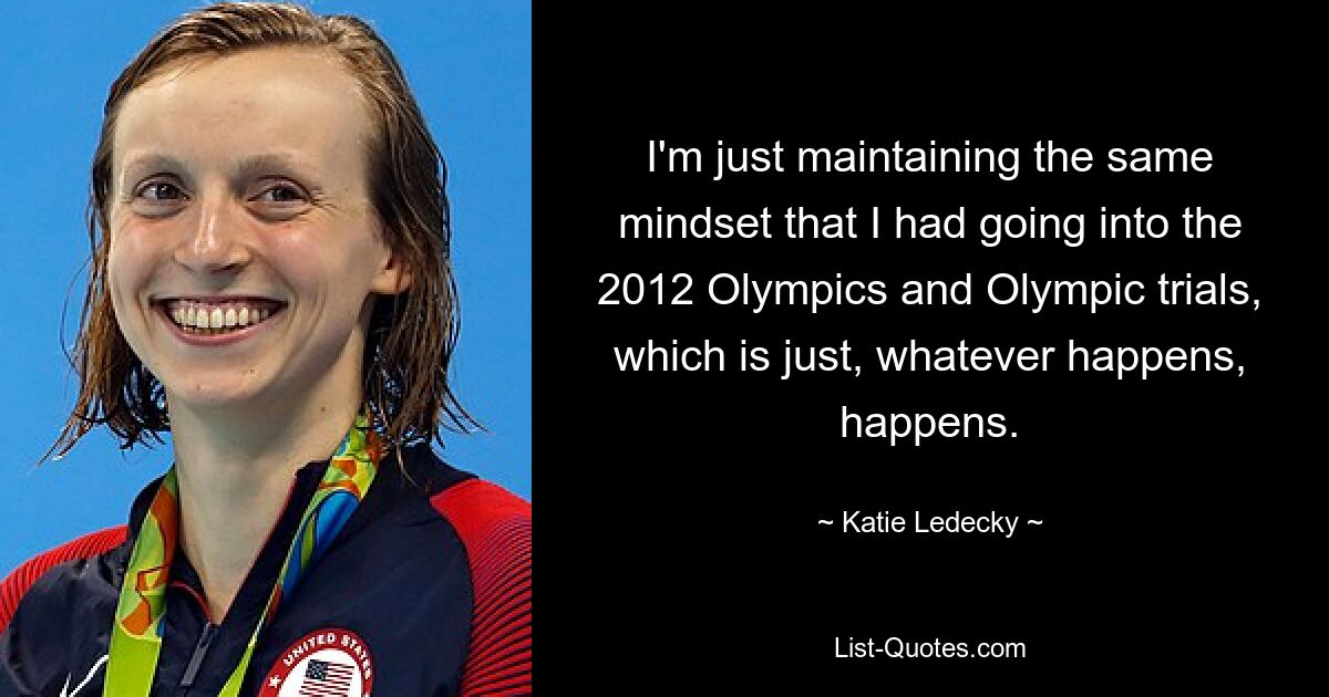 I'm just maintaining the same mindset that I had going into the 2012 Olympics and Olympic trials, which is just, whatever happens, happens. — © Katie Ledecky