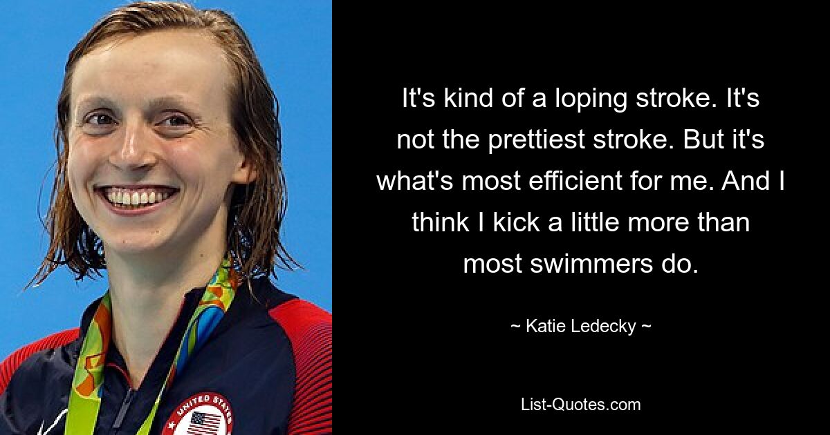 It's kind of a loping stroke. It's not the prettiest stroke. But it's what's most efficient for me. And I think I kick a little more than most swimmers do. — © Katie Ledecky