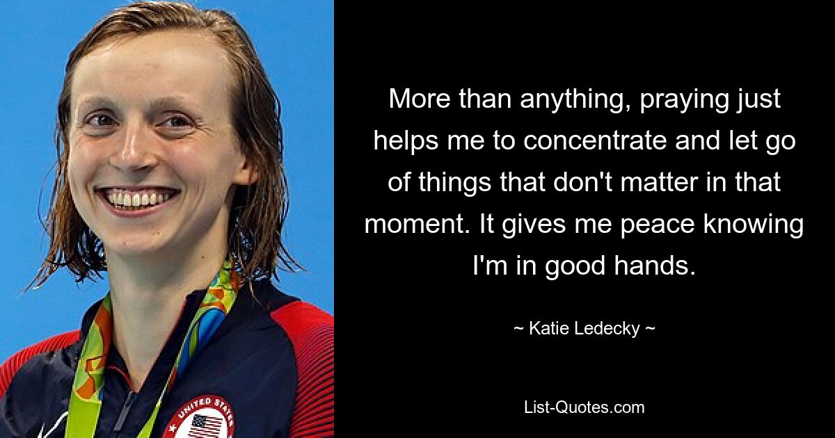 More than anything, praying just helps me to concentrate and let go of things that don't matter in that moment. It gives me peace knowing I'm in good hands. — © Katie Ledecky