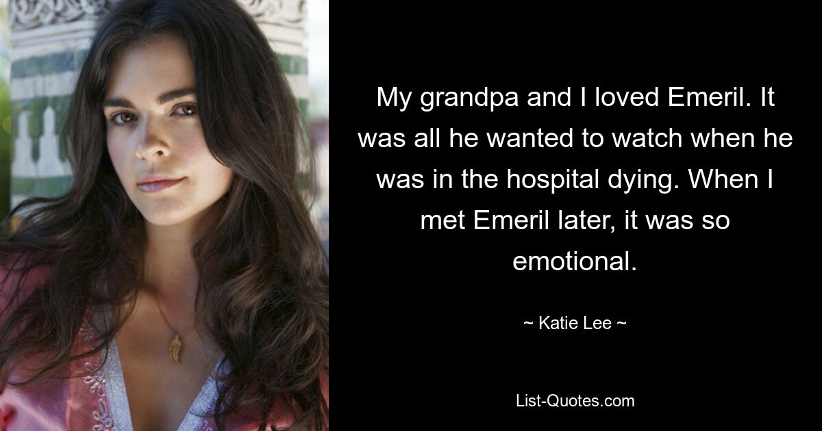 My grandpa and I loved Emeril. It was all he wanted to watch when he was in the hospital dying. When I met Emeril later, it was so emotional. — © Katie Lee