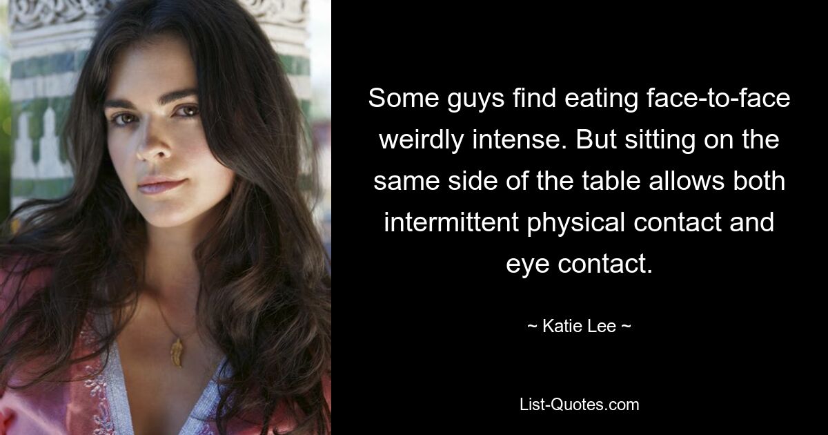 Some guys find eating face-to-face weirdly intense. But sitting on the same side of the table allows both intermittent physical contact and eye contact. — © Katie Lee