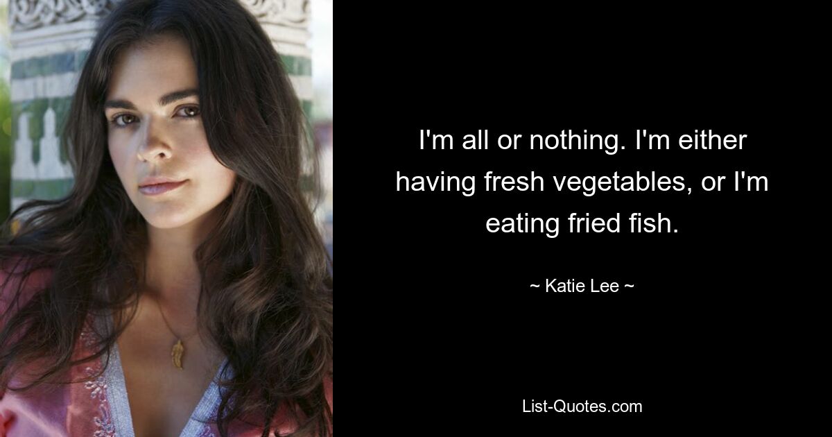 I'm all or nothing. I'm either having fresh vegetables, or I'm eating fried fish. — © Katie Lee