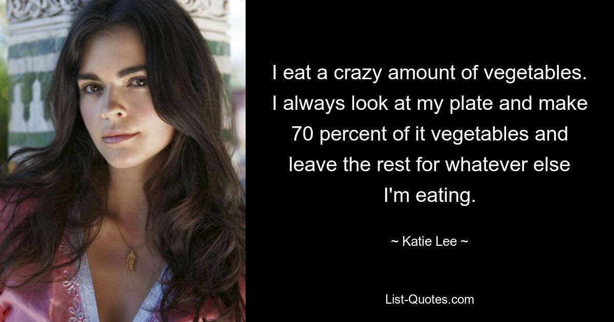 I eat a crazy amount of vegetables. I always look at my plate and make 70 percent of it vegetables and leave the rest for whatever else I'm eating. — © Katie Lee