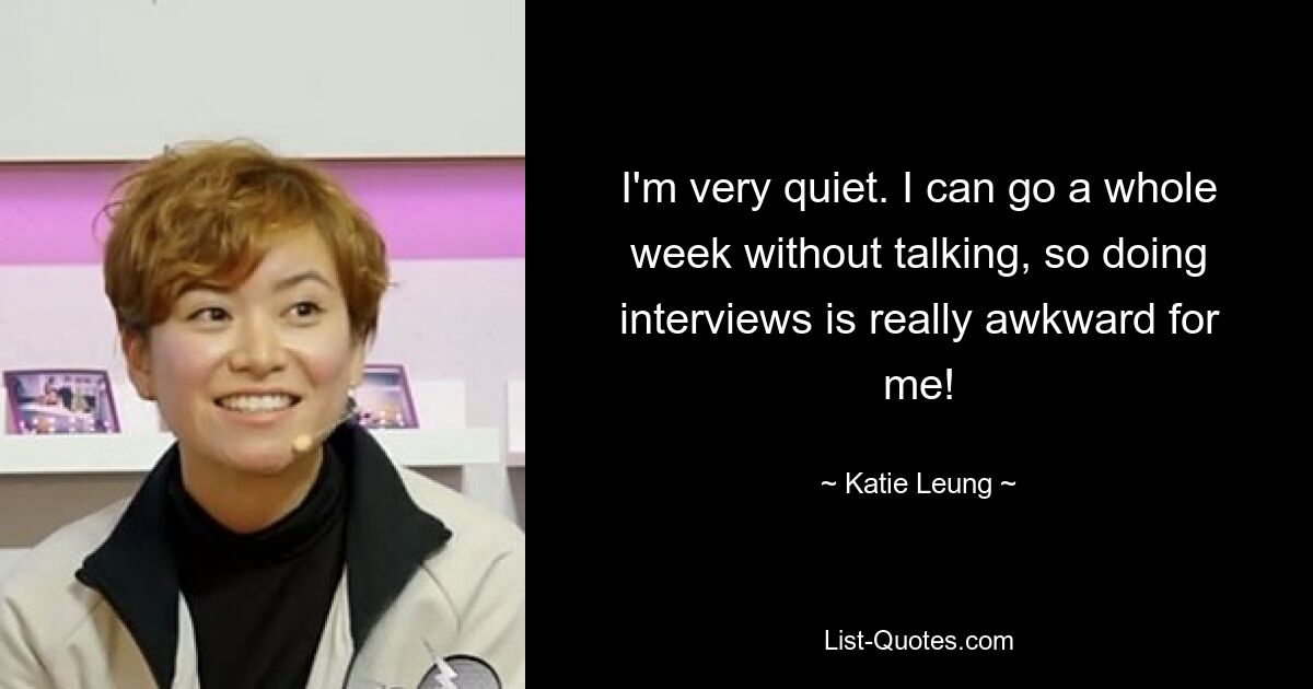 I'm very quiet. I can go a whole week without talking, so doing interviews is really awkward for me! — © Katie Leung