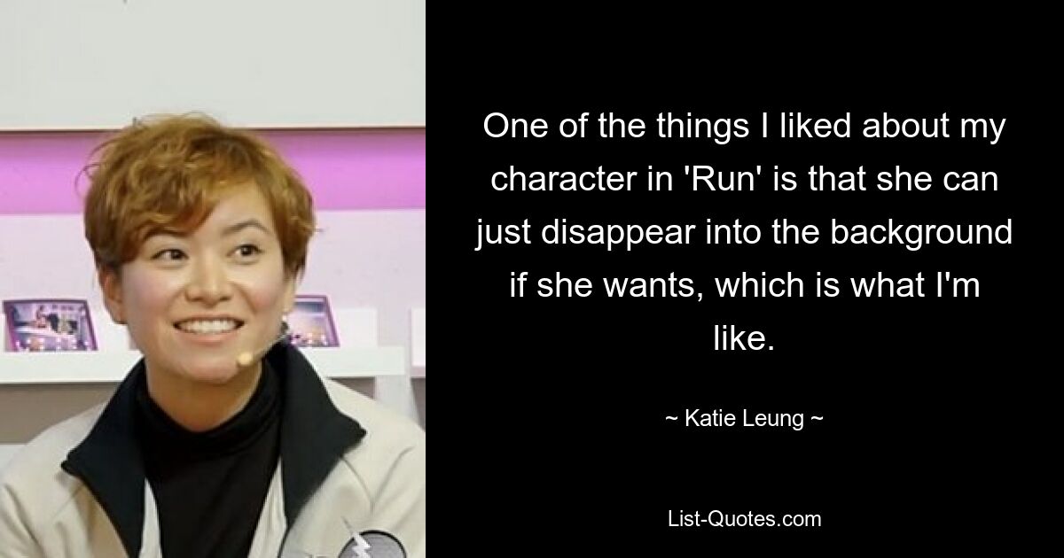 One of the things I liked about my character in 'Run' is that she can just disappear into the background if she wants, which is what I'm like. — © Katie Leung