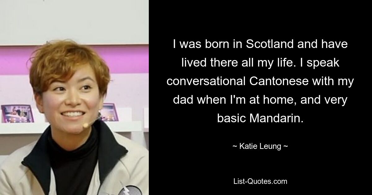 I was born in Scotland and have lived there all my life. I speak conversational Cantonese with my dad when I'm at home, and very basic Mandarin. — © Katie Leung