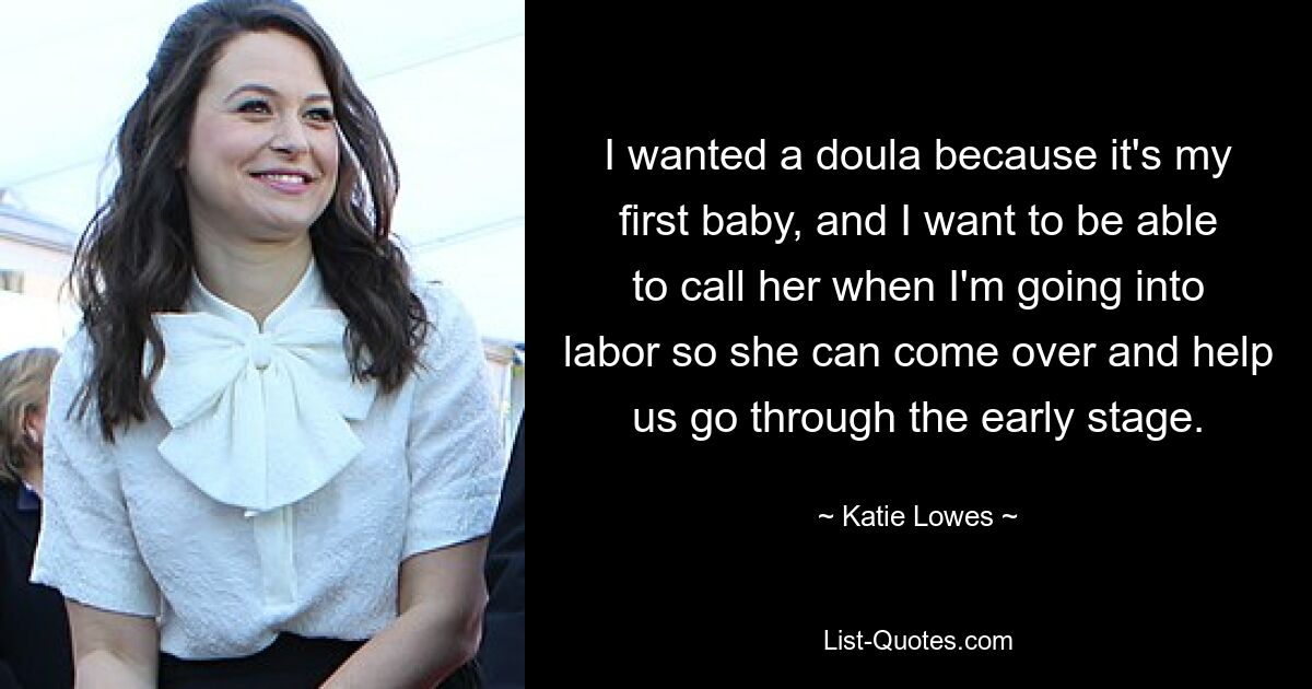 I wanted a doula because it's my first baby, and I want to be able to call her when I'm going into labor so she can come over and help us go through the early stage. — © Katie Lowes